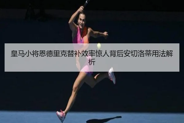 皇马小将恩德里克替补效率惊人背后安切洛蒂用法解析